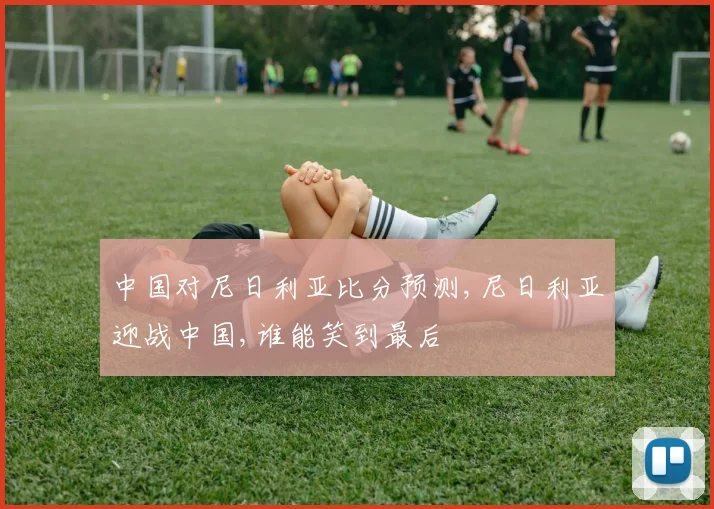 中国对尼日利亚比分预测,尼日利亚迎战中国,谁能笑到最后