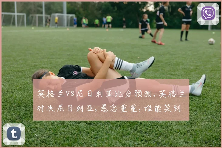 英格兰vs尼日利亚比分预测,英格兰对决尼日利亚,悬念重重,谁能笑到最后